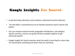 Google Insights For Search

• A tool that helps advertisers and marketers understand searcher behavior.

•   The tool offers a comprehensive set of statistics based on search volume and
    patters.

• You can compare seasonal trends, geographic distributions, and category-
  specific searches, and you can group all these variables together to get
  extremely specific.

• Google Insights for Search examines what the world is searching for, when they
  are searching for something and where they are searching.




                                 www.ahmedrafik.com                                1
 