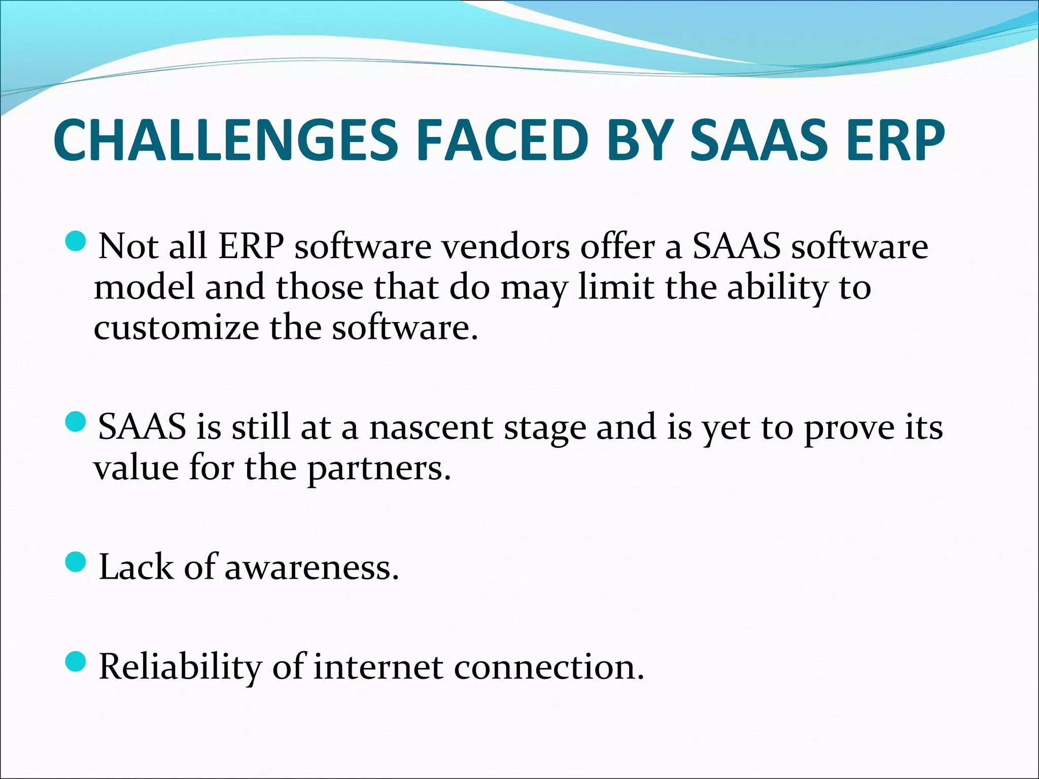 CHALLENGES FACED BY SAAS ERP
Not all ERP software vendors offer a SAAS software
model and those that do may limit the ability to
customize the software.
SAAS is still at a nascent stage and is yet to prove its
value for the partners.
Lack of awareness.
Reliability of internet connection.
 
