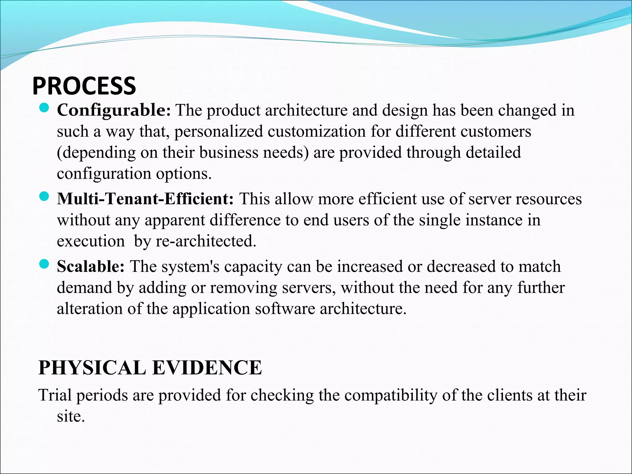 PROCESS
Configurable: The product architecture and design has been changed in
such a way that, personalized customization for different customers
(depending on their business needs) are provided through detailed
configuration options.
Multi-Tenant-Efficient: This allow more efficient use of server resources
without any apparent difference to end users of the single instance in
execution by re-architected.
Scalable: The system's capacity can be increased or decreased to match
demand by adding or removing servers, without the need for any further
alteration of the application software architecture.
PHYSICAL EVIDENCE
Trial periods are provided for checking the compatibility of the clients at their
site.
 