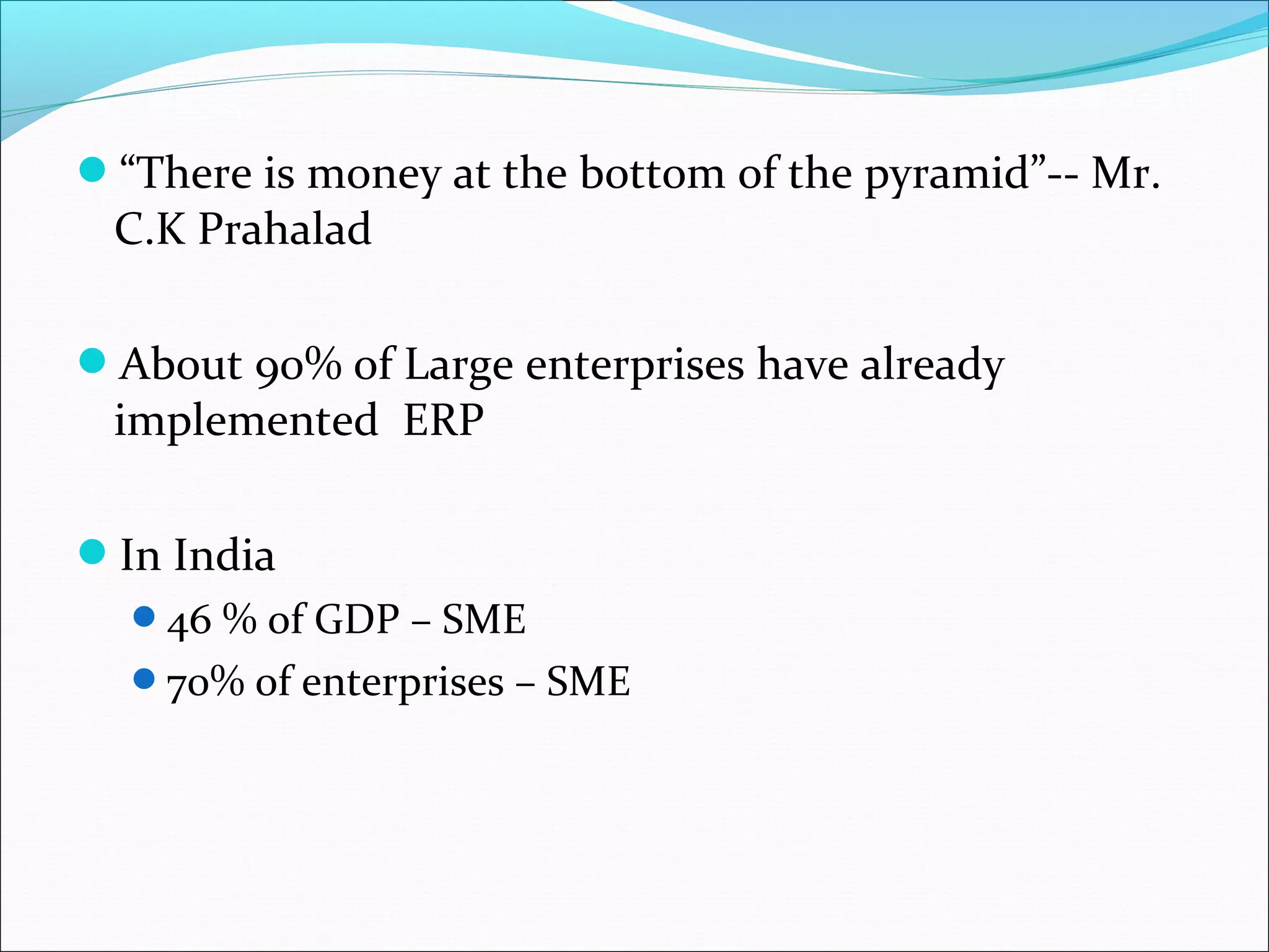 “There is money at the bottom of the pyramid”-- Mr.
C.K Prahalad
About 90% of Large enterprises have already
implemented ERP
In India
46 % of GDP – SME
70% of enterprises – SME
 