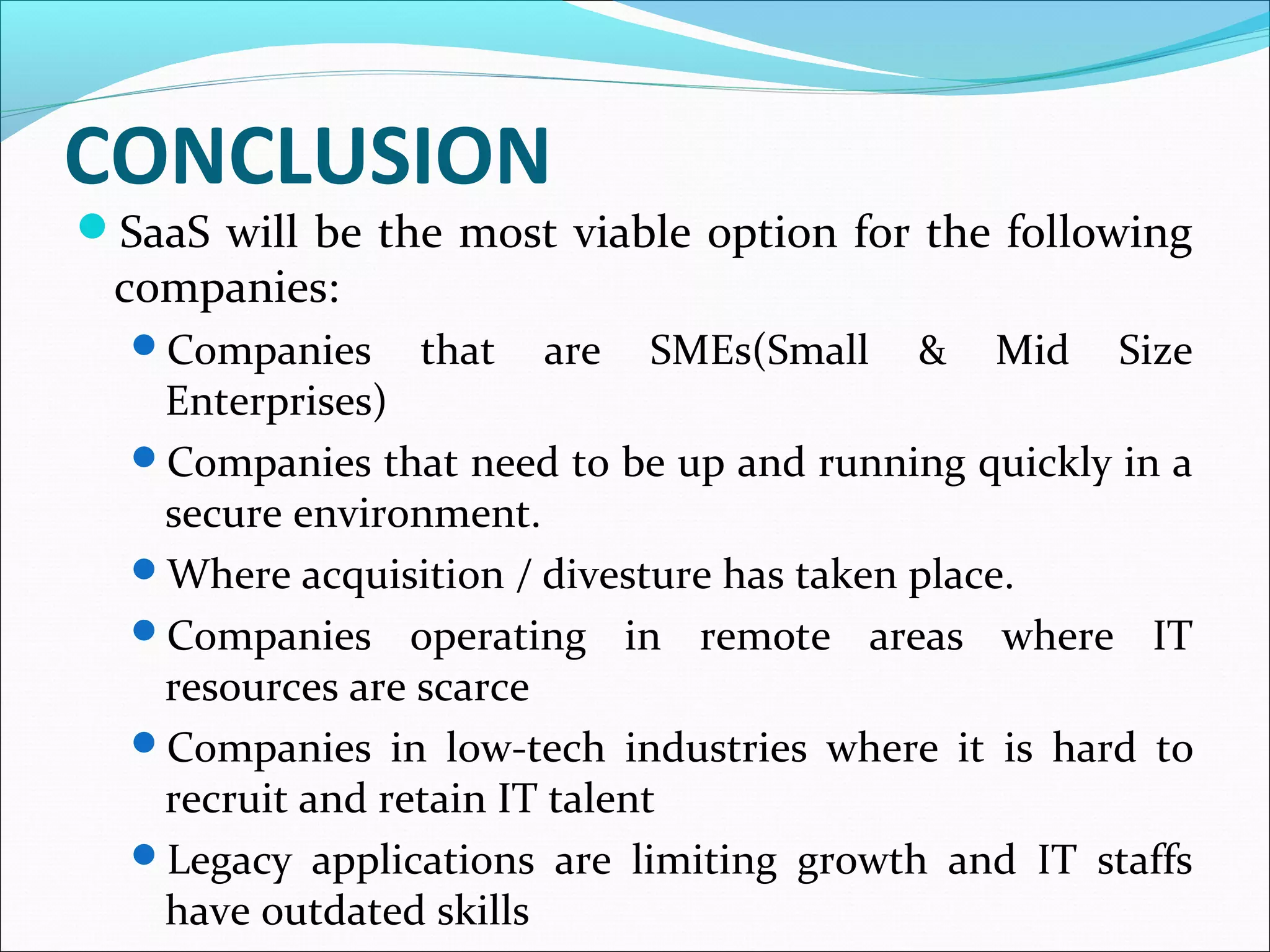 CONCLUSION
SaaS will be the most viable option for the following
companies:
Companies that are SMEs(Small & Mid Size
Enterprises)
Companies that need to be up and running quickly in a
secure environment.
Where acquisition / divesture has taken place.
Companies operating in remote areas where IT
resources are scarce
Companies in low-tech industries where it is hard to
recruit and retain IT talent
Legacy applications are limiting growth and IT staffs
have outdated skills
 
