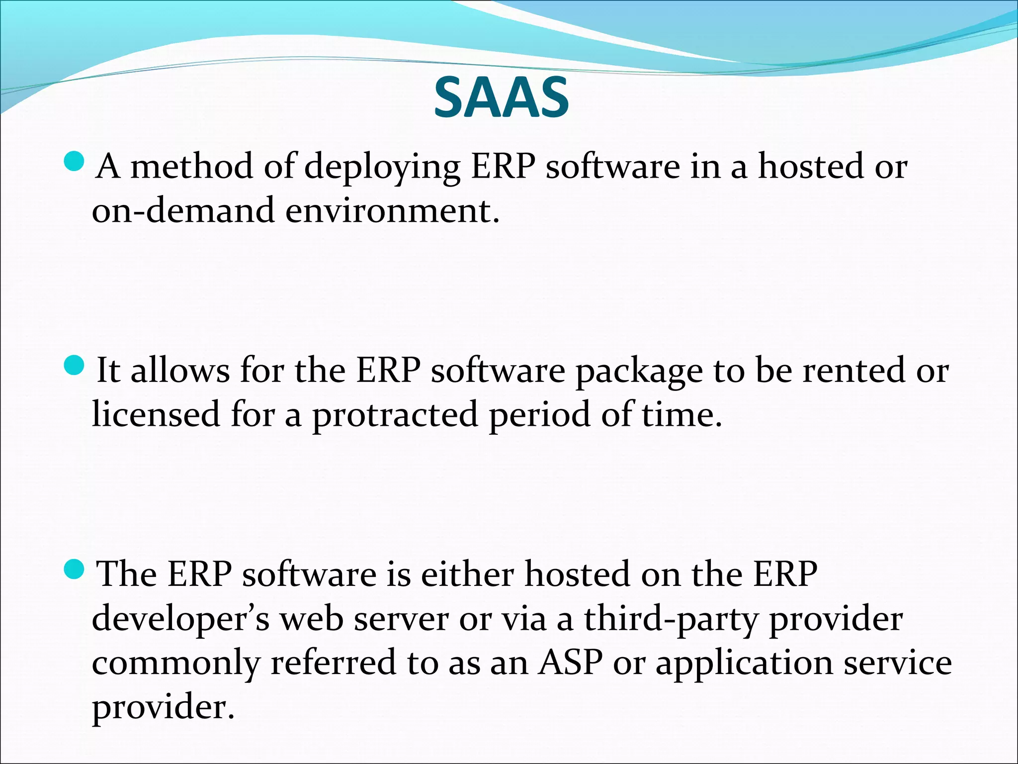 SAAS
A method of deploying ERP software in a hosted or
on-demand environment.
It allows for the ERP software package to be rented or
licensed for a protracted period of time.
The ERP software is either hosted on the ERP
developer’s web server or via a third-party provider
commonly referred to as an ASP or application service
provider.
 