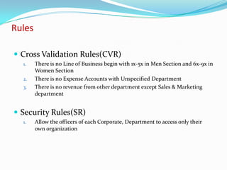 Rules

 Cross Validation Rules(CVR)
  1.    There is no Line of Business begin with 1x-5x in Men Section and 6x-9x in
        Women Section
  2.    There is no Expense Accounts with Unspecified Department
  3.    There is no revenue from other department except Sales & Marketing
        department


 Security Rules(SR)
  1.    Allow the officers of each Corporate, Department to access only their
        own organization
 