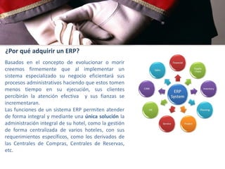 ¿Por qué adquirir un ERP?
Basados en el concepto de evolucionar o morir
creemos firmemente que al implementar un
sistema especializado su negocio eficientará sus
procesos administrativos haciendo que estos tomen
menos tiempo en su ejecución, sus clientes
percibirán la atención efectiva y sus fianzas se
incrementaran.
Las funciones de un sistema ERP permiten atender
de forma integral y mediante una única solución la
administración integral de su hotel, como la gestión
de forma centralizada de varios hoteles, con sus
requerimientos específicos, como los derivados de
las Centrales de Compras, Centrales de Reservas,
etc.

 