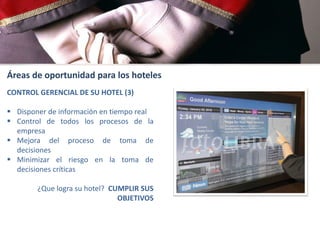 Áreas de oportunidad para los hoteles
CONTROL GERENCIAL DE SU HOTEL (3)
 Disponer de información en tiempo real
 Control de todos los procesos de la
empresa
 Mejora del proceso de toma de
decisiones
 Minimizar el riesgo en la toma de
decisiones críticas

¿Que logra su hotel? CUMPLIR SUS
OBJETIVOS

 