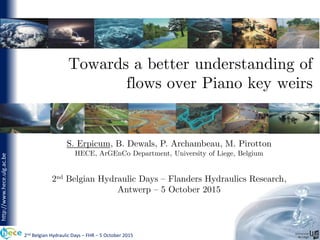 2nd Belgian Hydraulic Days – FHR – 5 October 2015
http://www.hece.ulg.ac.be
Towards a better understanding of
flows over Piano key weirs
S. Erpicum, B. Dewals, P. Archambeau, M. Pirotton
HECE, ArGEnCo Department, University of Liege, Belgium
2nd Belgian Hydraulic Days – Flanders Hydraulics Research,
Antwerp – 5 October 2015
 