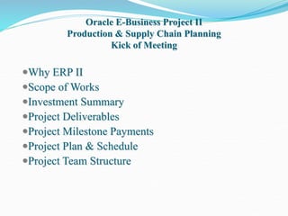 Oracle E-Business Project II
Production & Supply Chain Planning
Kick of Meeting
Why ERP II
Scope of Works
Investment Summary
Project Deliverables
Project Milestone Payments
Project Plan & Schedule
Project Team Structure
 