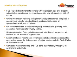 Jewelry Mfr – Exporter
 FOB Reports took1 month to compile with huge report sets of 7-8 reports
with detail of each invoice w.r.t. remittance etc. Now all reports on click of
mouse.
 Online information including consignment wise profitability as compared to
consignment wise lot wise tracking of goods and sales done on
spreadsheet which was unreliable.
 On-line consolidation of accounts at group level reduced quarterly result
generation from weeks to virtually on-line.
 System generated Forex gain/loss account, inter-branch transaction with
internal JVs for auto-reco. a great saver.
 Export remittance reports now system generated and the Loan accounting
gets settled as per the disbursement of actual entries made by Bank. Earlier
all this was manual.
 Contractor manpower billing and TDS done automatically through ERP,
saving time and efforts.
 