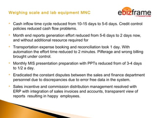Weighing scale and lab equipment MNC
 Cash inflow time cycle reduced from 10-15 days to 5-6 days. Credit control
policies reduced cash flow problems.
 Month end reports generation effort reduced from 5-6 days to 2 days now,
and without additional resource required for
 Transportation expense booking and reconciliation took 1 day. With
automation the effort time reduced to 2 minutes. Pilferage and wrong billing
brought under control.
 Monthly MIS presentation preparation with PPTs reduced from of 3-4 days
to 1/2 a day.
 Eradicated the constant disputes between the sales and finance department
personnel due to discrepancies due to error free data in the system.
 Sales incentive and commission distribution management resolved with
ERP with integration of sales invoices and accounts, transparent view of
reports resulting in happy employees.
 