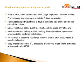 Steel and Alloy products mfg and exports
 Prior to ERP, Sales order use to take 3 days to process. It is now on-line.
 Processing of sales invoice use to take 3 days, now online.
 Receivables report would take 5 days to generate now online and on the
click of the button.
 Lower rejections, better quality as Purchase bill passed only after QC
 Heat number has helped in back tracking the material from the supplier
ensuring better customer satisfaction.
 Finalization of accounts now takes 1 month prior to ERP it would take 2
months to finalize.
 Easy implementation of ISO procedure thus saving major efforts of human
resources to adopt ISO.
 