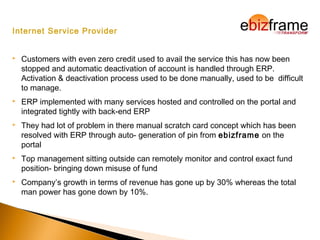 Internet Service Provider
 Customers with even zero credit used to avail the service this has now been
stopped and automatic deactivation of account is handled through ERP.
Activation & deactivation process used to be done manually, used to be difficult
to manage.
 ERP implemented with many services hosted and controlled on the portal and
integrated tightly with back-end ERP
 They had lot of problem in there manual scratch card concept which has been
resolved with ERP through auto- generation of pin from ebizframe on the
portal
 Top management sitting outside can remotely monitor and control exact fund
position- bringing down misuse of fund
 Company’s growth in terms of revenue has gone up by 30% whereas the total
man power has gone down by 10%.
 