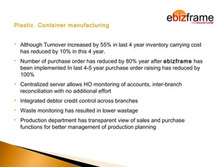 Plastic Container manufacturing
 Although Turnover increased by 55% in last 4 year inventory carrying cost
has reduced by 10% in this 4 year.
 Number of purchase order has reduced by 80% year after ebizframe has
been implemented In last 4-5 year purchase order raising has reduced by
100%
 Centralized server allows HO monitoring of accounts, inter-branch
reconciliation with no additional effort
 Integrated debtor credit control across branches
 Waste monitoring has resulted in lower wastage
 Production department has transparent view of sales and purchase
functions for better management of production planning
 