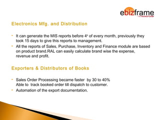 Electronics Mfg. and Distribution
 It can generate the MIS reports before 4th
of every month, previously they
took 15 days to give this reports to management.
 All the reports of Sales, Purchase, Inventory and Finance module are based
on product brand.RAL can easily calculate brand wise the expense,
revenue and profit.
Exporters & Distributors of Books
 Sales Order Processing became faster by 30 to 40%
Able to track booked order till dispatch to customer.
 Automation of the export documentation.
 
