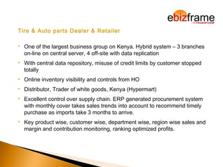 Tire & Auto parts Dealer & Retailer
 One of the largest business group on Kenya. Hybrid system – 3 branches
on-line on central server, 4 off-site with data replication
 With central data repository, misuse of credit limits by customer stopped
totally
 Online inventory visibility and controls from HO
 Distributor, Trader of white goods, Kenya (Hypermart)
 Excellent control over supply chain. ERP generated procurement system
with monthly cover takes sales trends into account to recommend timely
purchase as imports take 3 months to arrive.
 Key product wise, customer wise, department wise, region wise sales and
margin and contribution monitoring, ranking optimized profits.
 