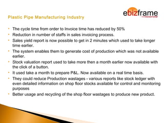 Plastic Pipe Manufacturing Industry
 The cycle time from order to Invoice time has reduced by 50%
 Reduction in number of staffs in sales invoicing process.
 Sales yield report is now possible to get in 2 minutes which used to take longer
time earlier.
 The system enables them to generate cost of production which was not available
earlier. 
 Stock valuation report used to take more then a month earlier now available with
the click of a button. 
 It used take a month to prepare P&L. Now available on a real time basis.
 They could reduce Production wastages - various reports like stock ledger with
even detailed information on shop floor stocks available for control and monitoring
purposes
 Better usage and recycling of the shop floor wastages to produce new product.
 
 