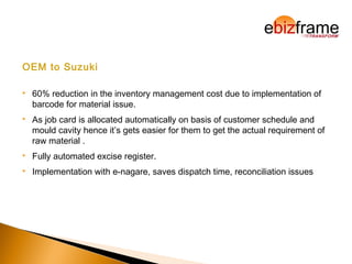 OEM to Suzuki
 60% reduction in the inventory management cost due to implementation of
barcode for material issue.
 As job card is allocated automatically on basis of customer schedule and
mould cavity hence it’s gets easier for them to get the actual requirement of
raw material .
 Fully automated excise register.
 Implementation with e-nagare, saves dispatch time, reconciliation issues
 