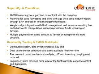 Sugar Mfg. & Plantations
 26000 farmers grow sugarcane on contract with the company
 Planning for cane harvesting and lifting with age wise cane maturity report
through ERP and use of fleet management module.
 Weigh bridge integration with fleet management and farmer accounting has
ended accounts manipulation, misappropriation of funds, cheating of
farmers.
 Multiple payments for same account to farmer or transporter no more
possible.
Commodity Trading & FMCG Distributor
 Distributed system, data synchronized at day end
 Data on consumer behaviour and sales available nearly on-line
 Procurement based on demand analysis, JIT and inventory carrying cost
reduced.
 Logistics system provides clear view of the fleet’s activity, expense control
and dispatches.
 