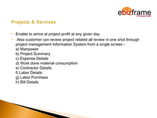 Projects & Services
 Enable to arrive at project profit at any given day
 Also customer can review project related all review in one shot through
project management Information System from a single screen -
a) Manpower
b) Project Summary
c) Expense Details
d) Work done material consumption
e) Contractor Details
f) Labor Details
g) Labor Purchase
h) Bill Details
 