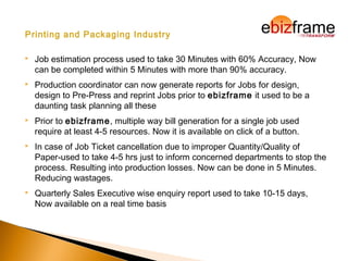 Printing and Packaging Industry
 Job estimation process used to take 30 Minutes with 60% Accuracy, Now
can be completed within 5 Minutes with more than 90% accuracy.
 Production coordinator can now generate reports for Jobs for design,
design to Pre-Press and reprint Jobs prior to ebizframe it used to be a
daunting task planning all these
 Prior to ebizframe, multiple way bill generation for a single job used
require at least 4-5 resources. Now it is available on click of a button.
 In case of Job Ticket cancellation due to improper Quantity/Quality of
Paper-used to take 4-5 hrs just to inform concerned departments to stop the
process. Resulting into production losses. Now can be done in 5 Minutes.
Reducing wastages.
 Quarterly Sales Executive wise enquiry report used to take 10-15 days,
Now available on a real time basis
 