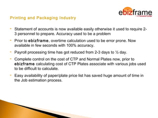 Printing and Packaging Industry
 Statement of accounts is now available easily otherwise it used to require 2-
3 personnel to prepare. Accuracy used to be a problem
 Prior to ebizframe, overtime calculation used to be error prone. Now
available in few seconds with 100% accuracy.
 Payroll processing time has got reduced from 2-3 days to ½ day.
 Complete control on the cost of CTP and Normal Plates now, prior to
ebizframe calculating cost of CTP Plates associate with various jobs used
to be difficult to calculate.
 Easy availability of paper/plate price list has saved huge amount of time in
the Job estimation process.
 