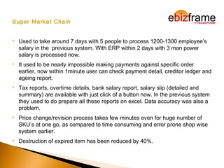 Super Market Chain
 Used to take around 7 days with 5 people to process 1200-1300 employee’s
salary in the previous system. With ERP within 2 days with 3 man power
salary is processed now.
 It used to be nearly impossible making payments against specific order
earlier, now within 1minute user can check payment detail, creditor ledger and
ageing report.
 Tax reports, overtime details, bank salary report, salary slip (detailed and
summary) are available with just click of a button now. In the previous system
they used to do prepare all these reports on excel. Data accuracy was also a
problem.
 Price change/revision process takes few minutes even for huge number of
SKU’s at one go, as compared to time consuming and error prone shop wise
system earlier.
 Destruction of expired item has been reduced by 40%.
 
