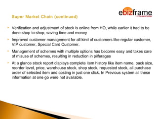 Super Market Chain (continued)
 Verification and adjustment of stock is online from HO, while earlier it had to be
done shop to shop, saving time and money
 Improved customer management for all kind of customers like regular customer,
VIP customer, Special Card Customer.
 Management of schemes with multiple options has become easy and takes care
of misuse of schemes, resulting in reduction in pilferages
 At a glance stock report displays complete item history like item name, pack size,
reorder level, price, warehouse stock, shop stock, requested stock, all purchase
order of selected item and costing in just one click. In Previous system all these
information at one go were not available.
 