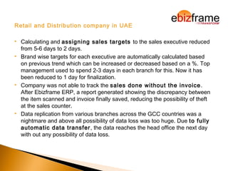 Retail and Distribution company in UAE
 Calculating and assigning sales targets to the sales executive reduced
from 5-6 days to 2 days.
 Brand wise targets for each executive are automatically calculated based
on previous trend which can be increased or decreased based on a %. Top
management used to spend 2-3 days in each branch for this. Now it has
been reduced to 1 day for finalization.
 Company was not able to track the sales done without the invoice.
After Ebizframe ERP, a report generated showing the discrepancy between
the item scanned and invoice finally saved, reducing the possibility of theft
at the sales counter.
 Data replication from various branches across the GCC countries was a
nightmare and above all possibility of data loss was too huge. Due to fully
automatic data transfer, the data reaches the head office the next day
with out any possibility of data loss.
 