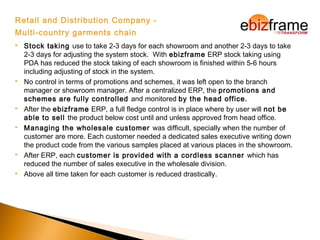 Retail and Distribution Company -
Multi-country garments chain
 Stock taking use to take 2-3 days for each showroom and another 2-3 days to take
2-3 days for adjusting the system stock. With ebizframe ERP stock taking using
PDA has reduced the stock taking of each showroom is finished within 5-6 hours
including adjusting of stock in the system.
 No control in terms of promotions and schemes, it was left open to the branch
manager or showroom manager. After a centralized ERP, the promotions and
schemes are fully controlled and monitored by the head office.
 After the ebizframe ERP, a full fledge control is in place where by user will not be
able to sell the product below cost until and unless approved from head office.
 Managing the wholesale customer was difficult, specially when the number of
customer are more. Each customer needed a dedicated sales executive writing down
the product code from the various samples placed at various places in the showroom.
 After ERP, each customer is provided with a cordless scanner which has
reduced the number of sales executive in the wholesale division.
 Above all time taken for each customer is reduced drastically.
 