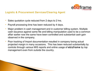 Logistic & Procurement Services/Clearing Agent
 Sales quotation cycle reduced from 2 days to 2 hrs.
 Payroll processing time has been reduced by 4 days.
 Major problem in cash management and in customer billing system. Multiple
cash issuance against same file and billing manipulation used to be a common
affair earlier now the same have been controlled and substantial cash gain
observed in the company.
 Poor tracking of Import documentation resulted in company losing actual
projected margin in many occasions. This has been reduced substantially by
controls through various MIS reports and online usage of ebizframe by top
management even from outside the country.
 