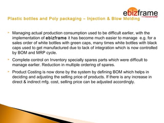 Plastic bottles and Poly packaging – Injection & Blow Molding
 Managing actual production consumption used to be difficult earlier, with the
implementation of ebizframe it has become much easier to manage e.g. for a
sales order of white bottles with green caps, many times white bottles with black
caps used to get manufactured due to lack of integration which is now controlled
by BOM and MRP cycle.
 Complete control on Inventory specially spares parts which were difficult to
manage earlier. Reduction in multiple ordering of spares.
 Product Costing is now done by the system by defining BOM which helps in
deciding and adjusting the selling price of products. If there is any increase in
direct & indirect mfg. cost, selling price can be adjusted accordingly.
 