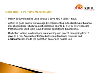 Cosmetics & Perfume Manufacturer
 Import documentations used to take 2 days now it takes 1 hour.
 Achieved good control on wastage by implementing auto checking of balance
mix at shop floor which was not controlled prior to ERP. For every job card
fresh material used to be issued without considering balance mix.
 Reduction in time in attendance data feeding and payroll processing from 3
days to 2 hrs- Automatic interface between attendance machine and
ebizframe has made the operation easier and hassle free
 
