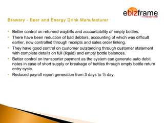 Brewery - Beer and Energy Drink Manufacturer
 Better control on returned waybills and accountability of empty bottles.
 There have been reduction of bad debtors, accounting of which was difficult
earlier, now controlled through receipts and sales order linking.
 They have good control on customer outstanding through customer statement
with complete details on full (liquid) and empty bottle balances.
 Better control on transporter payment as the system can generate auto debit
notes in case of short supply or breakage of bottles through empty bottle return
entry cycle.
 Reduced payroll report generation from 3 days to ½ day.
 