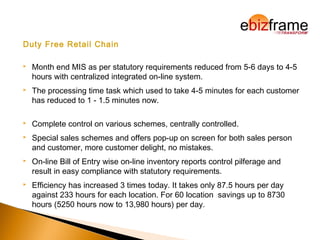 Duty Free Retail Chain
 Month end MIS as per statutory requirements reduced from 5-6 days to 4-5
hours with centralized integrated on-line system.
 The processing time task which used to take 4-5 minutes for each customer
has reduced to 1 - 1.5 minutes now.
 Complete control on various schemes, centrally controlled.
 Special sales schemes and offers pop-up on screen for both sales person
and customer, more customer delight, no mistakes.
 On-line Bill of Entry wise on-line inventory reports control pilferage and
result in easy compliance with statutory requirements.
 Efficiency has increased 3 times today. It takes only 87.5 hours per day
against 233 hours for each location. For 60 location savings up to 8730
hours (5250 hours now to 13,980 hours) per day.
 