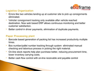 Logistics Organization
 Errors like two vehicles landing up at customer site to pick up consignments
eliminated.
 Vehicle/ consignment tracking only available after vehicle reached
destination. Now web based ERP allows continuous monitoring and better
customer satisfaction.
 Better control in driver payments, elimination of duplicate payments.
Paper Processing plant
 Barcode based generation of packing list has increased productivity multiple
times.
 Box number/pallet number tracking through system eliminated manual
checking and laborious process in picking the right material.
 On-line stock reports help plan purchase better, reducing procurement time,
lower inventory carrying costs.
 Better cash flow control with on-line receivable and payable control
 