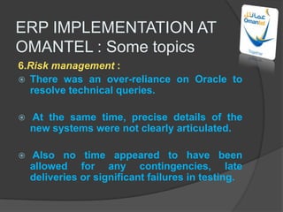 11.POST IMPLEMENTATIONThe process of implementation will find meaning only when there is regular follow up and proper instruction flow thereafter and through the lifetime of ERP .This will include all efforts and steps taken to update and attain better benefits once the system is implemented.Also conduct a post – implementation audit