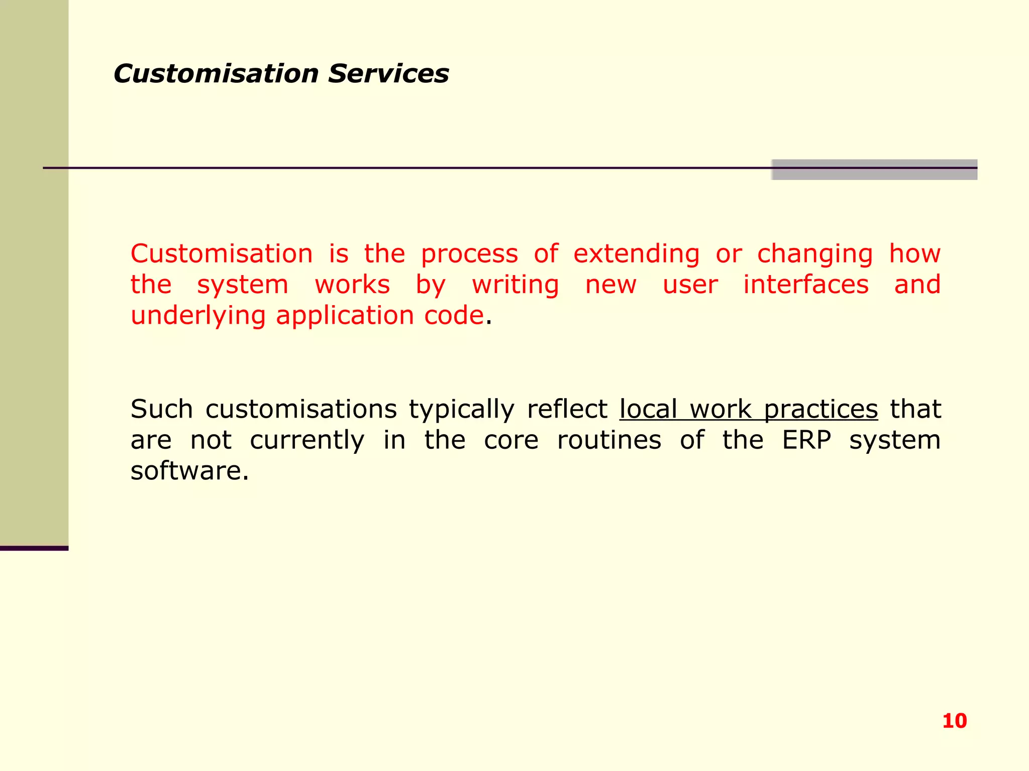 Customisation Services Customisation is the process of extending or changing how the system works by writing new user interfaces and underlying application code .  Such customisations typically reflect  local work practices  that are not currently in the core routines of the ERP system software. 