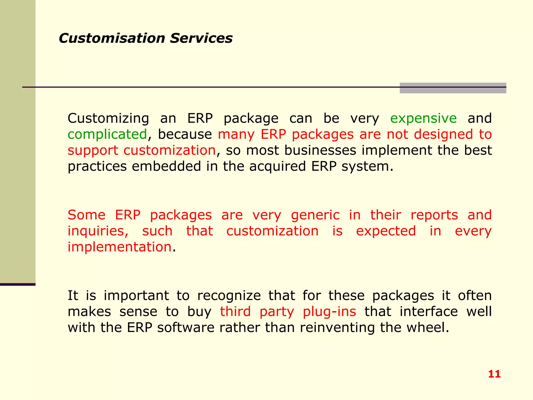 Customizing an ERP package can be very  expensive  and  complicated , because  many ERP packages are not designed to support customization , so most businesses implement the best practices embedded in the acquired ERP system.  Some ERP packages are very generic in their reports and inquiries, such that customization is expected in every implementation .  It is important to recognize that for these packages it often makes sense to buy  third party plug-ins  that interface well with the ERP software rather than reinventing the wheel.   Customisation Services 