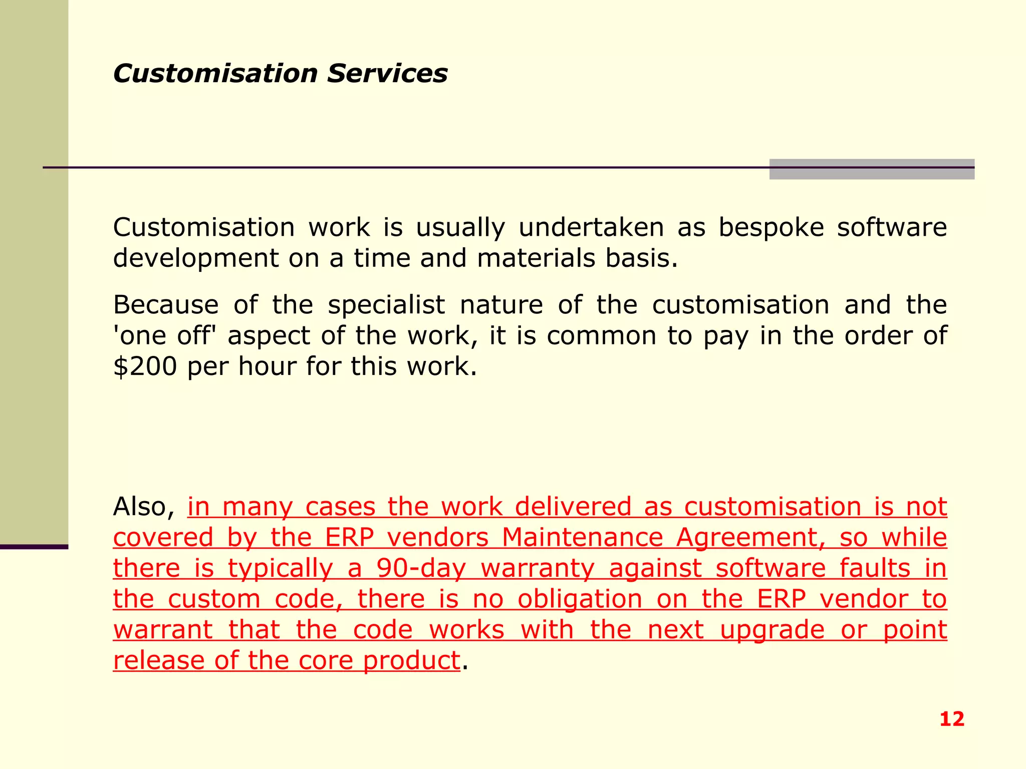 Customisation work is usually undertaken as bespoke software development on a time and materials basis.  Because of the specialist nature of the customisation and the 'one off' aspect of the work, it is common to pay in the order of $200 per hour for this work.  Also,  in many cases the work delivered as customisation is not covered by the ERP vendors Maintenance Agreement, so while there is typically a 90-day warranty against software faults in the custom code, there is no obligation on the ERP vendor to warrant that the code works with the next upgrade or point release of the core product .   Customisation Services 