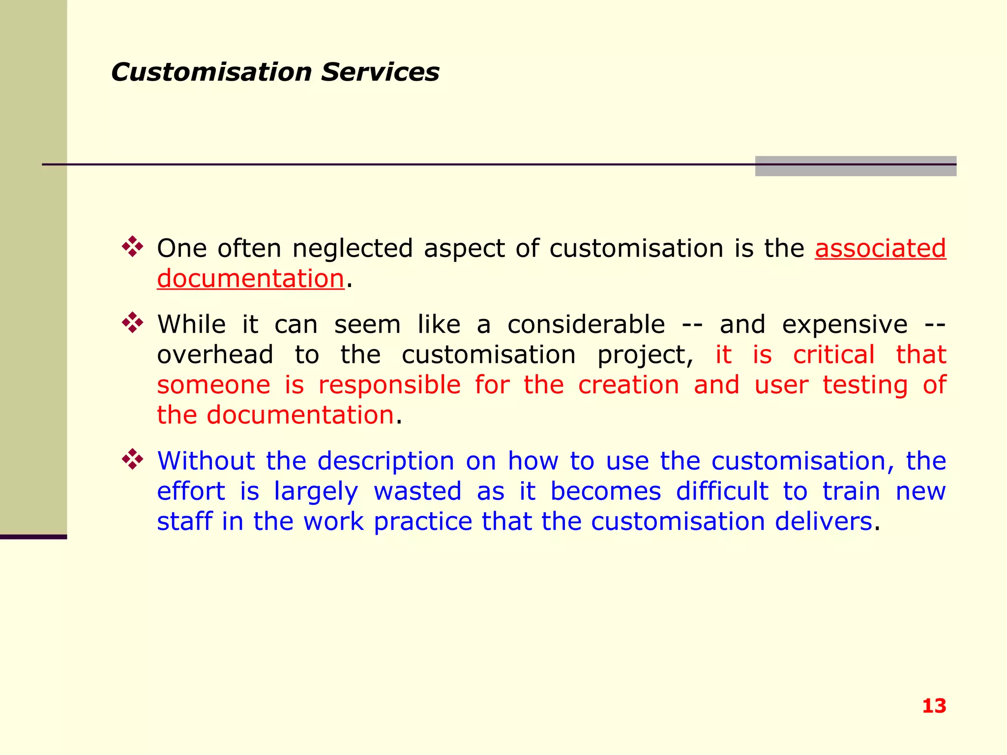 Customisation Services One often neglected aspect of customisation is the  associated documentation .  While it can seem like a considerable -- and expensive -- overhead to the customisation project,  it is critical that someone is responsible for the creation and user testing of the documentation .  Without the description on how to use the customisation, the effort is largely wasted as it becomes difficult to train new staff in the work practice that the customisation delivers . 