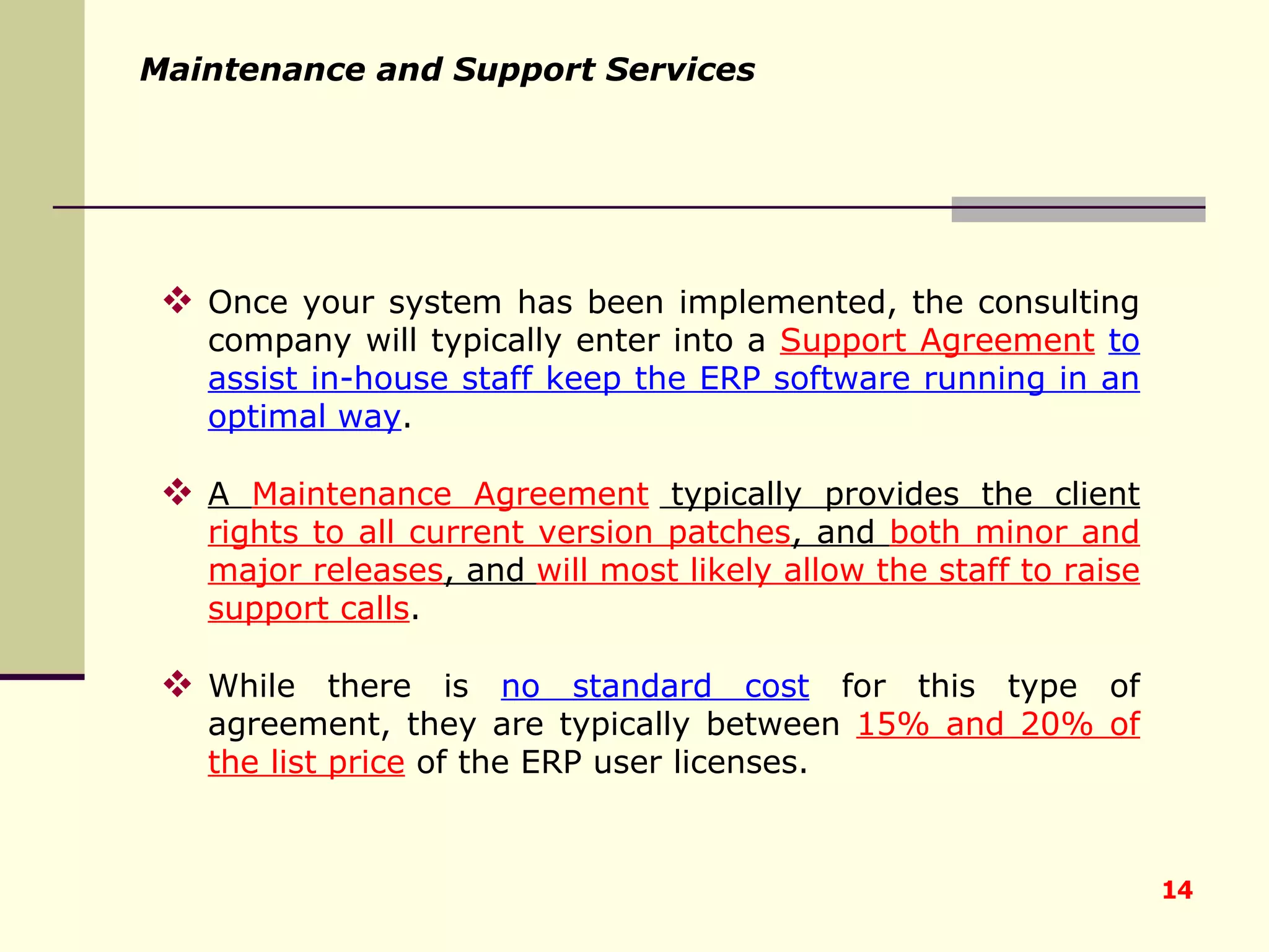 Maintenance and Support Services Once your system has been implemented, the consulting company will typically enter into a  Support Agreement   to assist in-house staff keep the ERP software running in an optimal way .  A  Maintenance Agreement  typically provides the client  rights to all current version patches , and  both minor and major releases , and  will most likely allow the staff to raise support calls .  While there is  no standard cost  for this type of agreement, they are typically between  15% and 20% of the list price  of the ERP user licenses. 