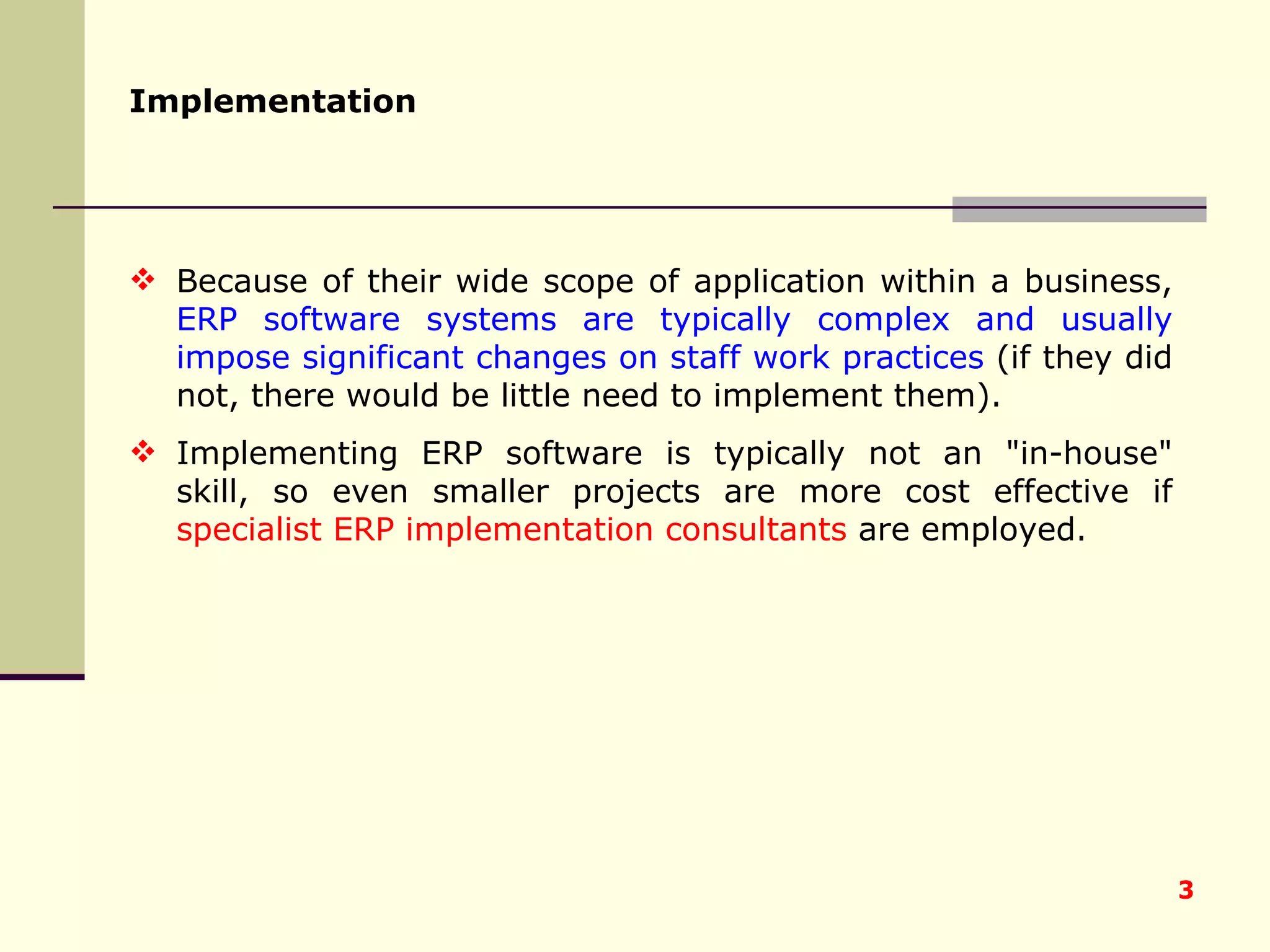 Implementation   Because of their wide scope of application within a business,  ERP software systems are typically complex and usually impose significant changes on staff work practices  (if they did not, there would be little need to implement them).  Implementing ERP software is typically not an &quot;in-house&quot; skill, so even smaller projects are more cost effective if  specialist ERP implementation consultants  are employed.  