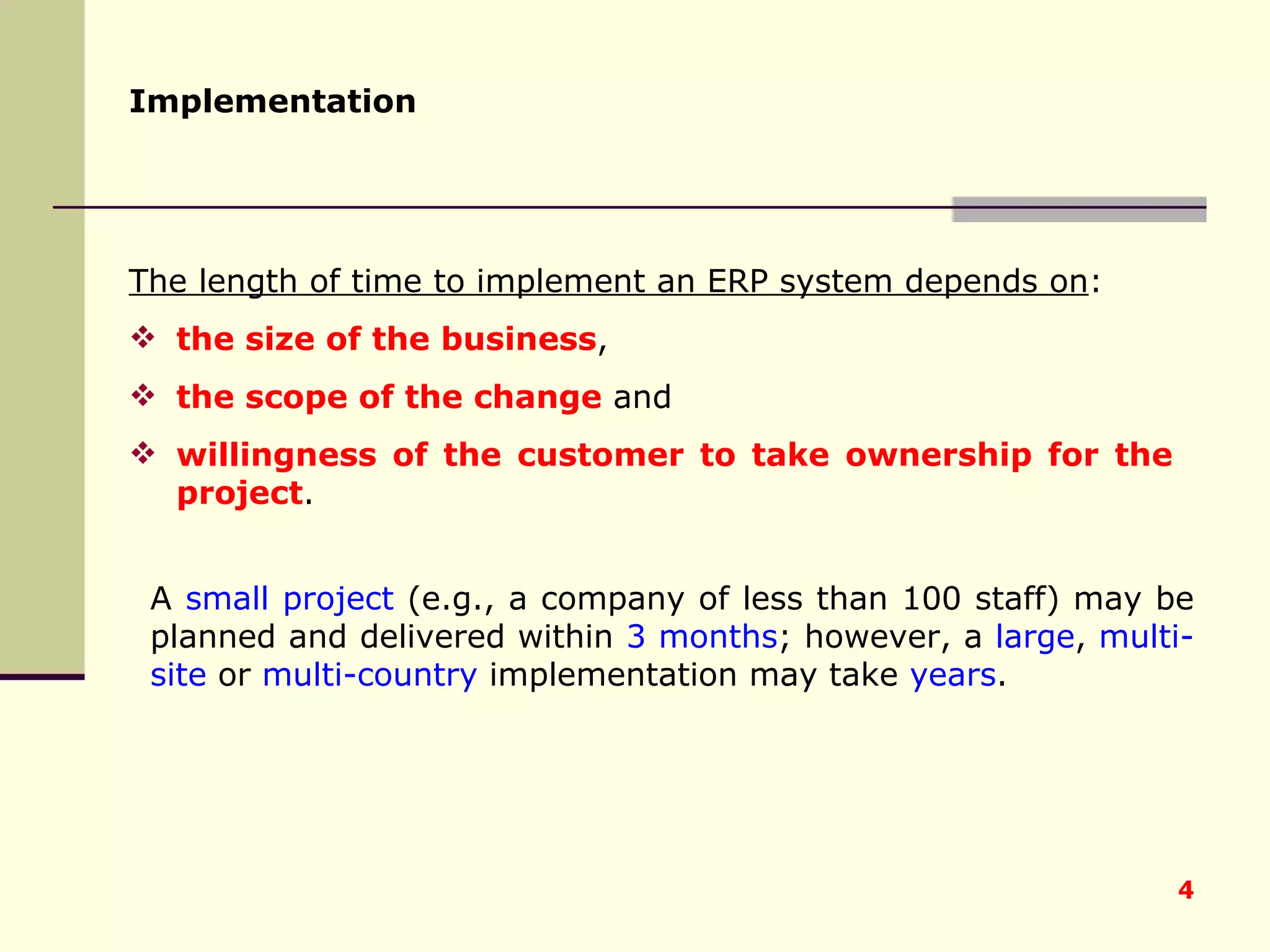 Implementation   The length of time to implement an ERP system depends on :  the size of the business ,  the scope of the change  and  willingness of the customer to take ownership for the project .  A  small project  (e.g., a company of less than 100 staff) may be planned and delivered within  3 months ; however, a  large ,  multi-site  or  multi-country  implementation may take  years . 