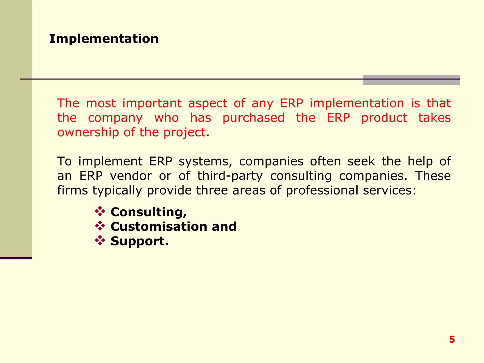 The most important aspect of any ERP implementation is that the company who has purchased the ERP product takes ownership of the project . To implement ERP systems, companies often seek the help of an ERP vendor or of third-party consulting companies. These firms typically provide three areas of professional services:  Consulting,  Customisation and  Support. Implementation   