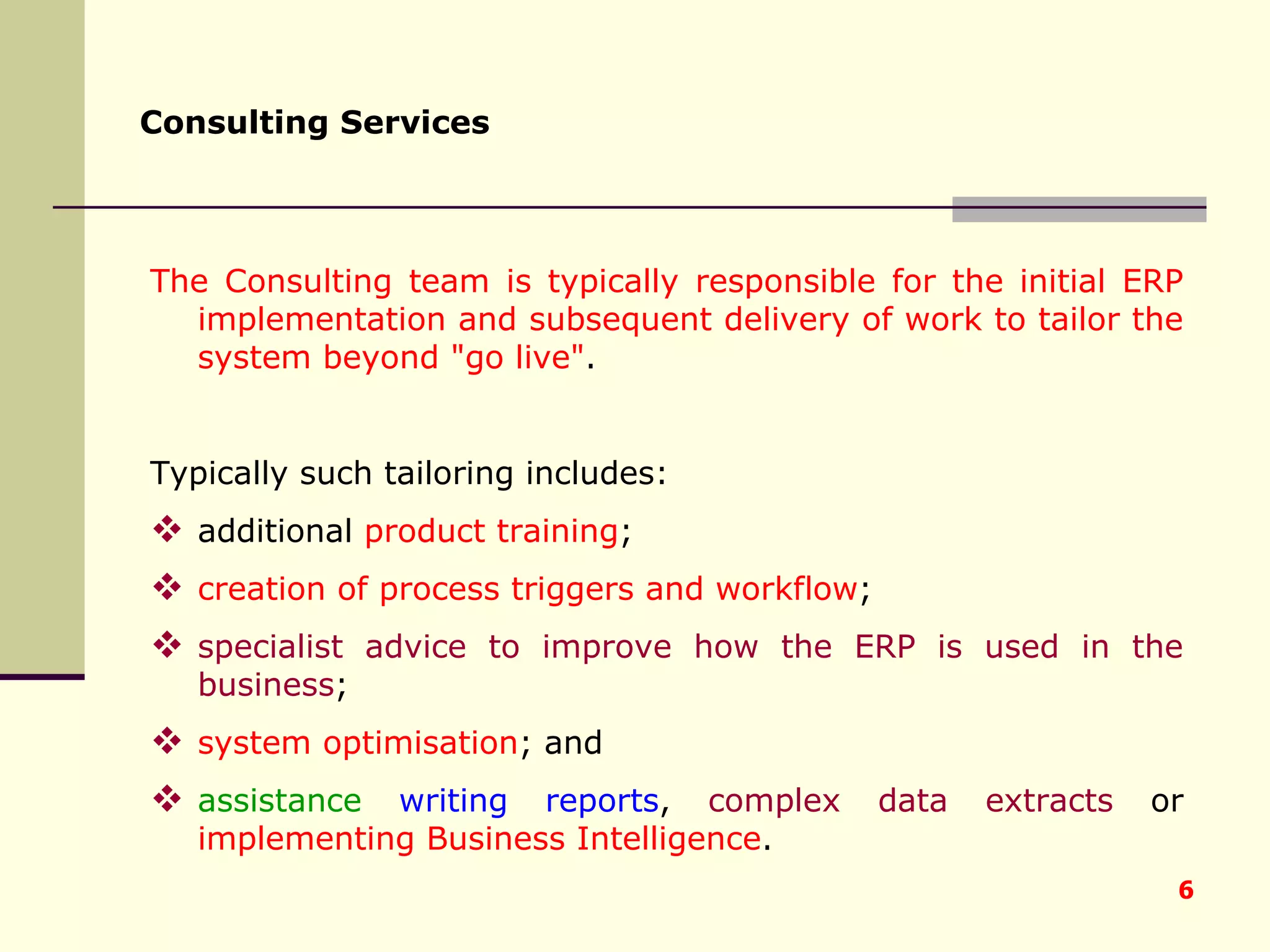 Consulting Services   The Consulting team is typically responsible for the initial ERP implementation and subsequent delivery of work to tailor the system beyond &quot;go live&quot; .  Typically such tailoring includes: additional  product training ;  creation of process triggers and workflow ;  specialist advice to improve how the ERP is used in the business ;  system optimisation ; and  assistance  writing reports ,  complex data extracts  or  implementing Business Intelligence . 