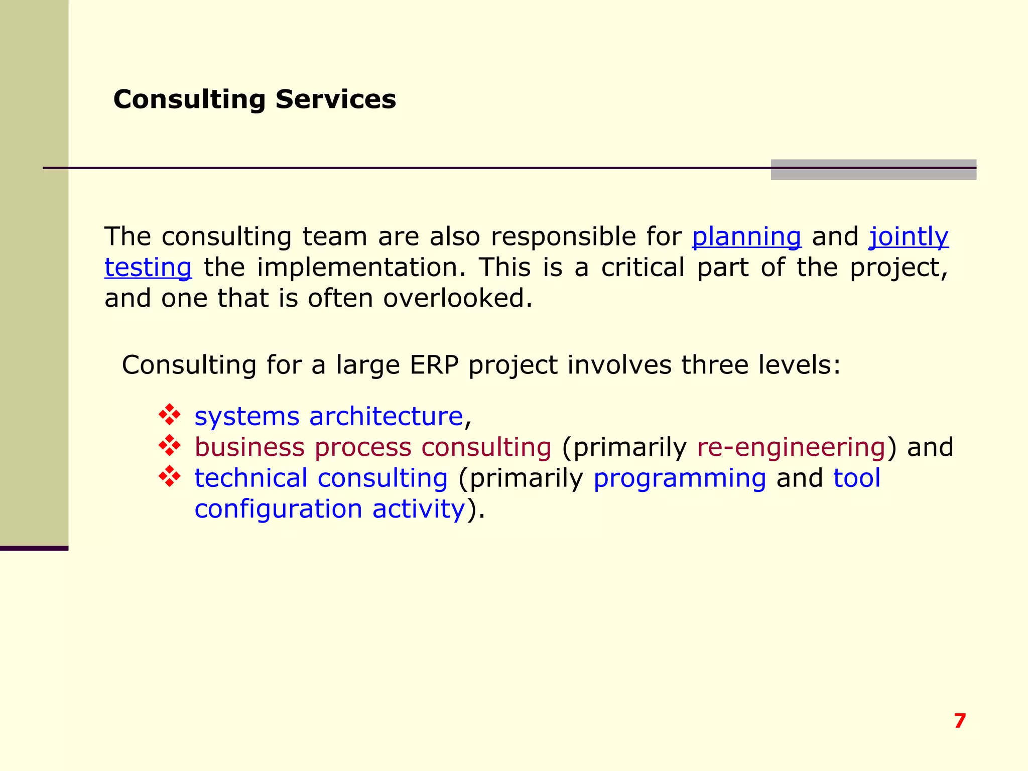 The consulting team are also responsible for  planning  and  jointly testing  the implementation. This is a critical part of the project, and one that is often overlooked . Consulting Services   Consulting for a large ERP project involves three levels:  systems architecture ,  business process consulting  (primarily  re-engineering ) and  technical consulting  (primarily  programming  and  tool configuration activity ).  
