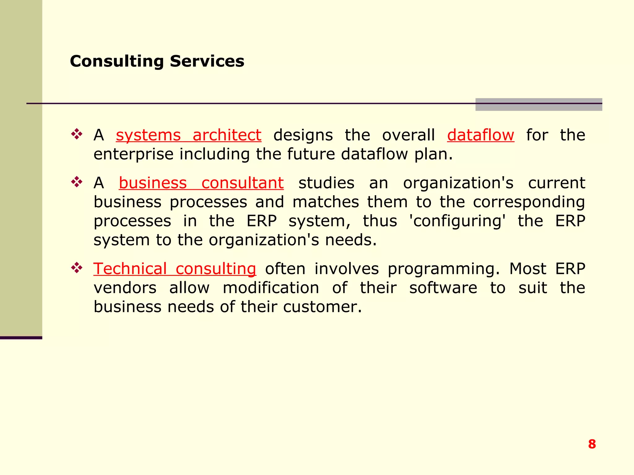 Consulting Services   A  systems architect  designs the overall  dataflow  for the enterprise including the future dataflow plan.  A  business consultant  studies an organization's current business processes and matches them to the corresponding processes in the ERP system, thus 'configuring' the ERP system to the organization's needs.  Technical consulting  often involves programming. Most ERP vendors allow modification of their software to suit the business needs of their customer. 