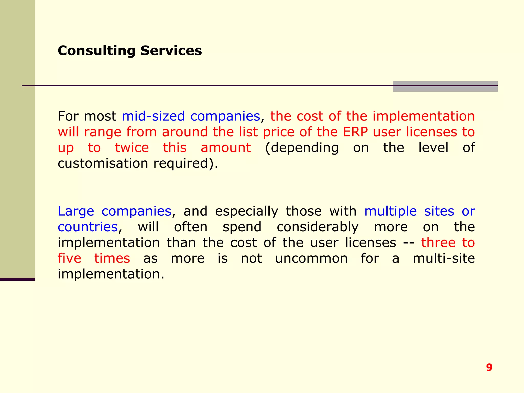 Consulting Services   For most  mid-sized companies ,  the cost of the implementation will range from around the list price of the ERP user licenses to up to twice this amount  (depending on the level of customisation required).  Large companies , and especially those with  multiple sites or countries , will often spend considerably more on the implementation than the cost of the user licenses --  three to five times  as more is not uncommon for a multi-site implementation. 