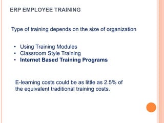 ERP EMPLOYEE TRAINING


Type of training depends on the size of organization


 • Using Training Modules
 • Classroom Style Training
 • Internet Based Training Programs



 E-learning costs could be as little as 2.5% of
 the equivalent traditional training costs.
 