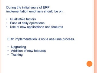 During the initial years of ERP
implementation emphasis should be on:

• Qualitative factors
• Ease of daily operations
• Use of new applications and features


ERP implementation is not a one-time process.

• Upgrading
• Addition of new features
• Training
 