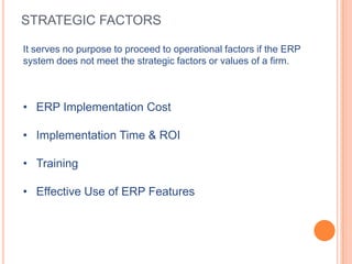 STRATEGIC FACTORS

It serves no purpose to proceed to operational factors if the ERP
system does not meet the strategic factors or values of a firm.



• ERP Implementation Cost

• Implementation Time & ROI

• Training

• Effective Use of ERP Features
 